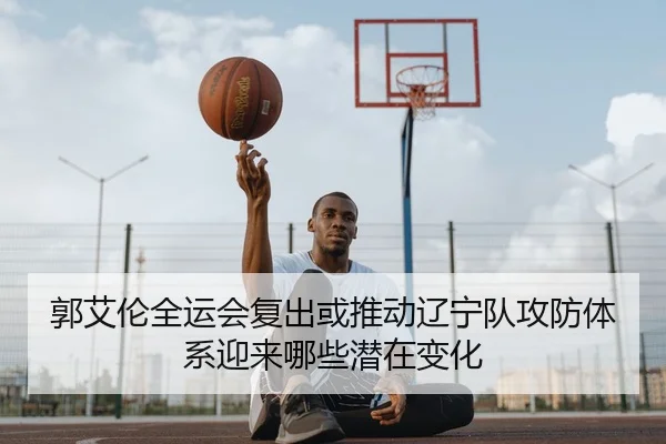 郭艾伦全运会复出或推动辽宁队攻防体系迎来哪些潜在变化